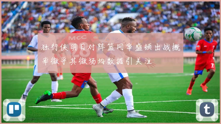 独行侠明日对阵篮网华盛顿出战概率微乎其微场均数据引关注