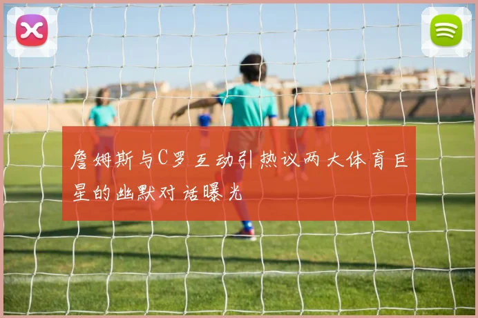 詹姆斯与C罗互动引热议两大体育巨星的幽默对话曝光