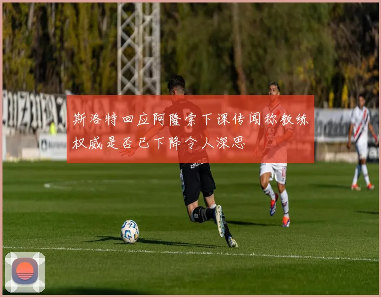 斯洛特回应阿隆索下课传闻称教练权威是否已下降令人深思