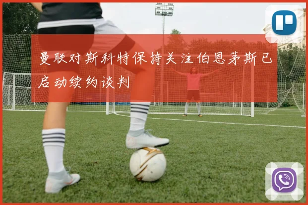 曼联对斯科特保持关注伯恩茅斯已启动续约谈判