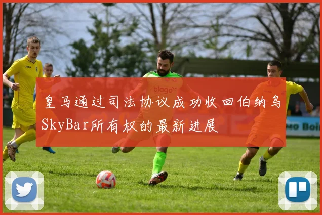 皇马通过司法协议成功收回伯纳乌SkyBar所有权的最新进展