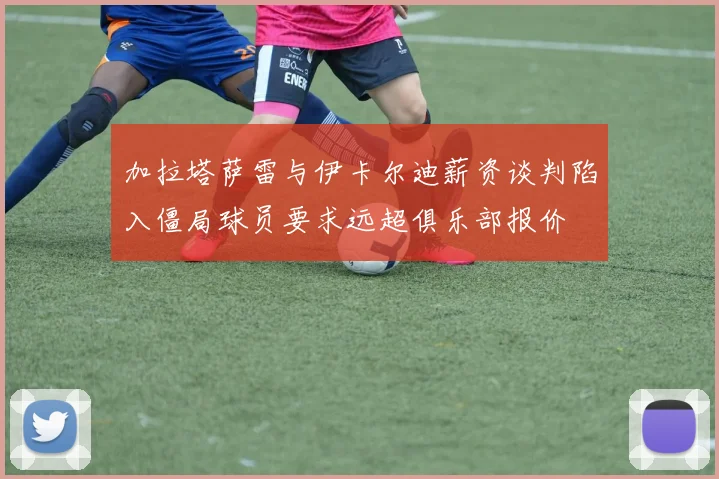 加拉塔萨雷与伊卡尔迪薪资谈判陷入僵局球员要求远超俱乐部报价
