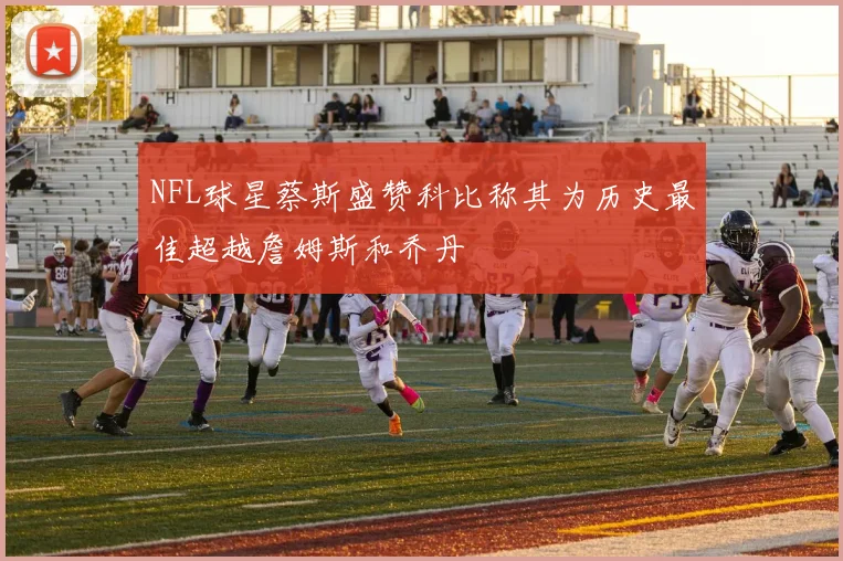 NFL球星蔡斯盛赞科比称其为历史最佳超越詹姆斯和乔丹