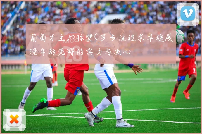 葡萄牙主帅称赞C罗专注追求卓越展现年龄无碍的实力与决心