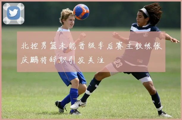 北控男篮未能晋级季后赛主教练张庆鹏将辞职引发关注