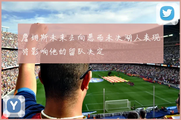 詹姆斯未来去向悬而未决湖人表现将影响他的留队决定