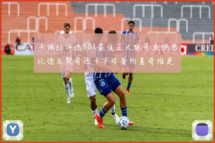 卡佩拉评选NBA最佳五大球员表现恩比德东契奇西卡字母哥约基奇谁更出色