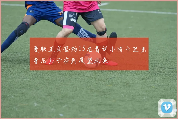 曼联正式签约15名青训小将卡里克鲁尼儿子在列展望未来