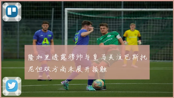 隆加里透露穆帅与皇马关注巴斯托尼但双方尚未展开接触