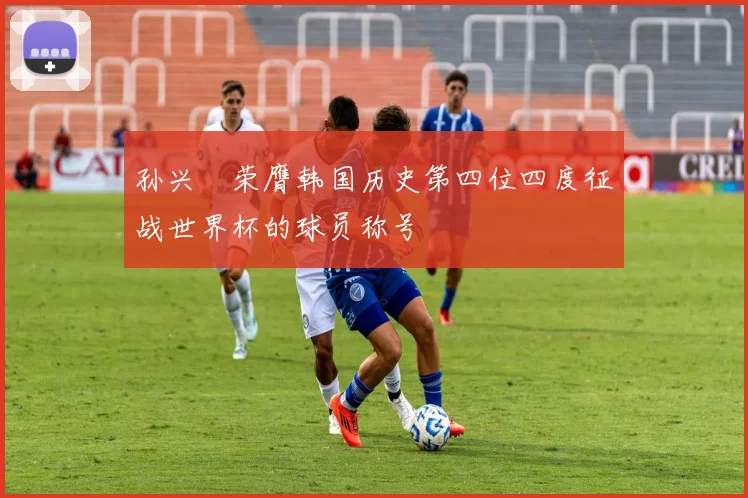 孙兴慜荣膺韩国历史第四位四度征战世界杯的球员称号
