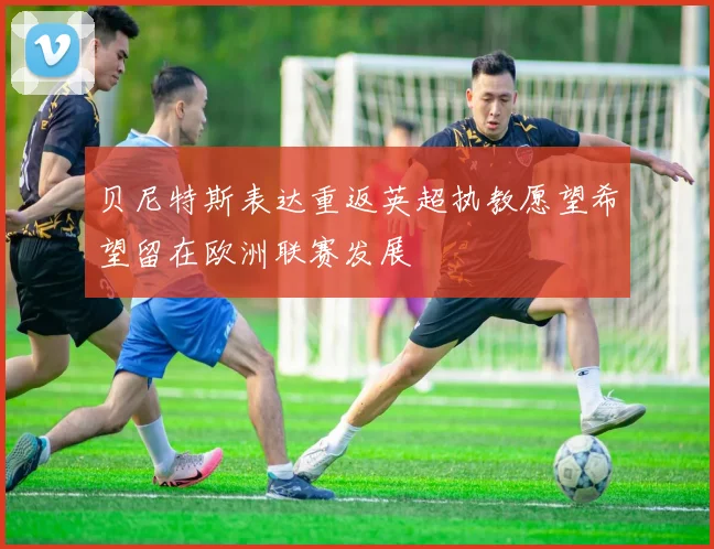 贝尼特斯表达重返英超执教愿望希望留在欧洲联赛发展