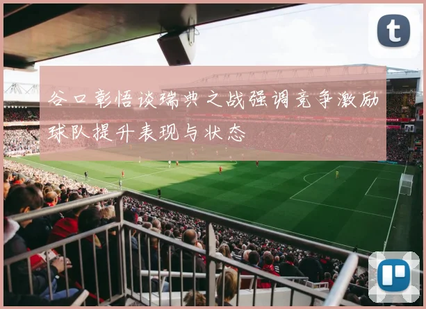 谷口彰悟谈瑞典之战强调竞争激励球队提升表现与状态