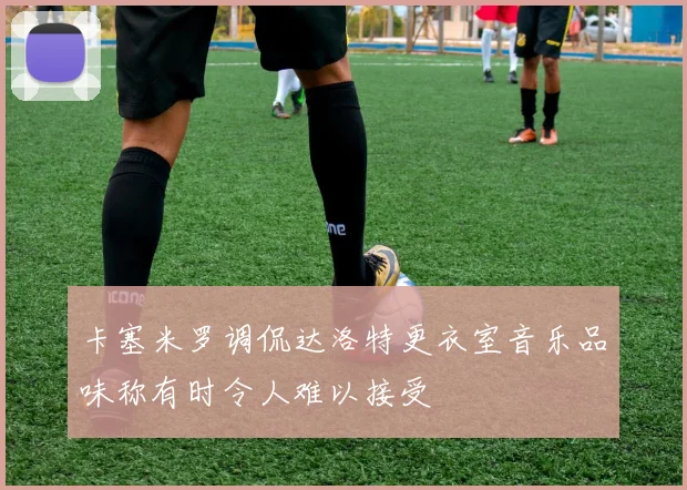 卡塞米罗调侃达洛特更衣室音乐品味称有时令人难以接受
