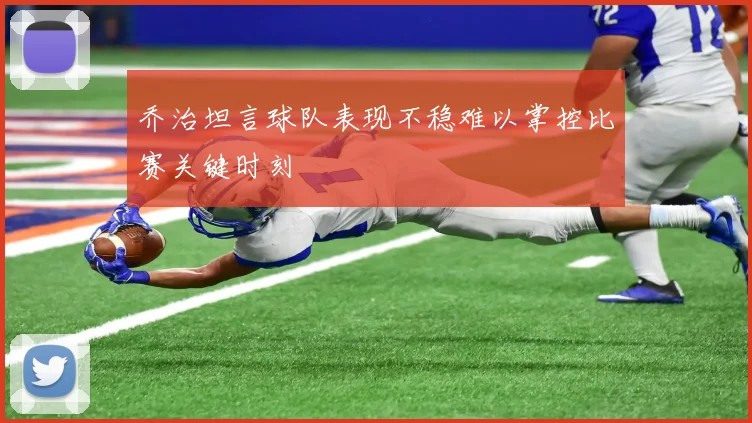 乔治坦言球队表现不稳难以掌控比赛关键时刻