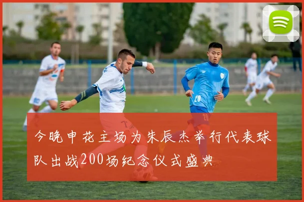 今晚申花主场为朱辰杰举行代表球队出战200场纪念仪式盛典