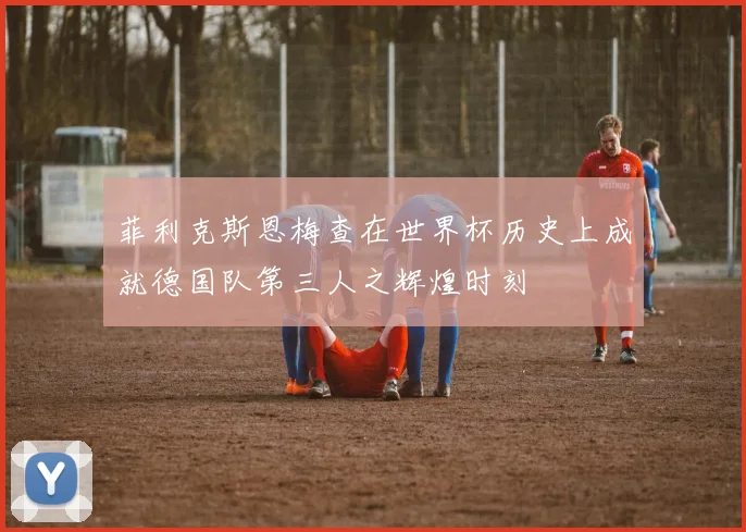 菲利克斯恩梅查在世界杯历史上成就德国队第三人之辉煌时刻