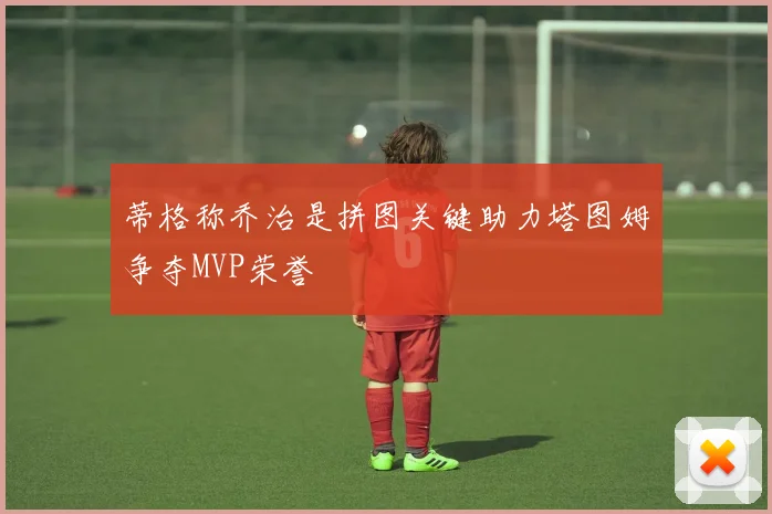 蒂格称乔治是拼图关键助力塔图姆争夺MVP荣誉