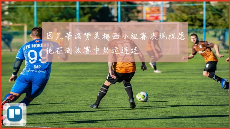 因凡蒂诺赞美梅西小组赛表现祝愿他在淘汰赛中好运连连