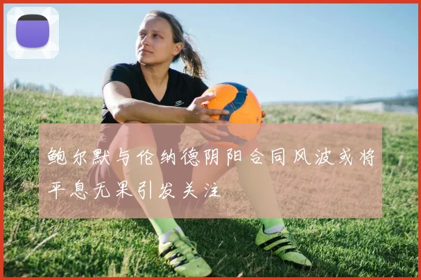 鲍尔默与伦纳德阴阳合同风波或将平息无果引发关注