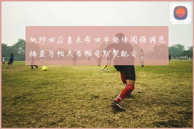 纳帅回应基米希回中场传闻强调恩梅查与帕夫洛维奇默契配合