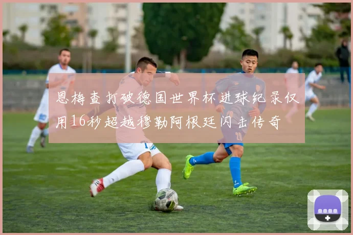 恩梅查打破德国世界杯进球纪录仅用16秒超越穆勒阿根廷闪击传奇