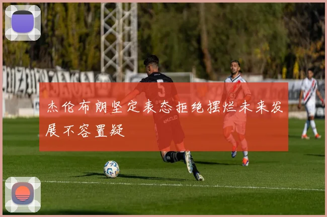 杰伦布朗坚定表态拒绝摆烂未来发展不容置疑