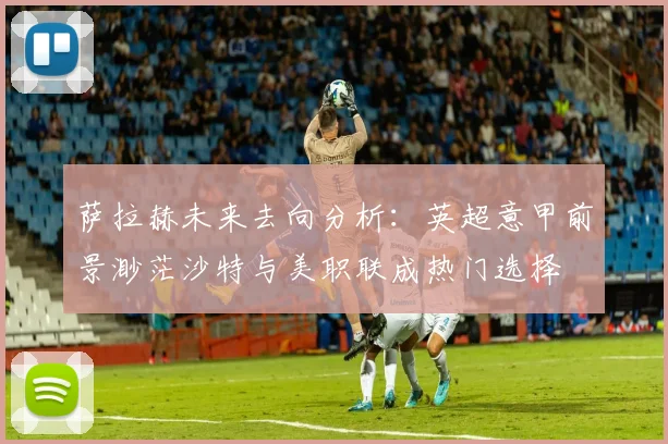 萨拉赫未来去向分析：英超意甲前景渺茫沙特与美职联成热门选择