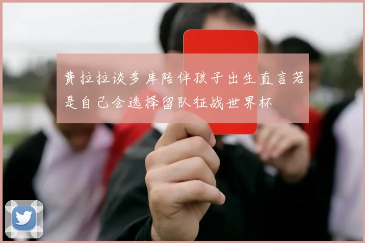 费拉拉谈多库陪伴孩子出生直言若是自己会选择留队征战世界杯