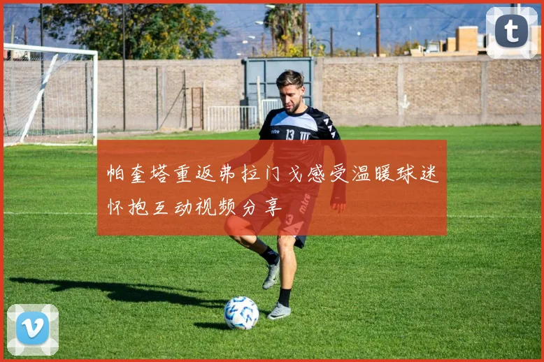 帕奎塔重返弗拉门戈感受温暖球迷怀抱互动视频分享