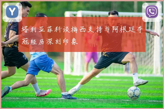 塔利亚菲科谈梅西支持与阿根廷夺冠经历深刻印象