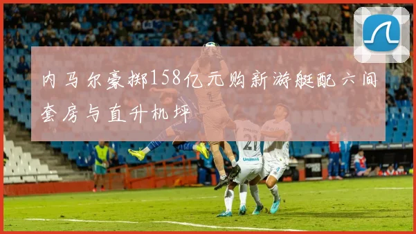 内马尔豪掷158亿元购新游艇配六间套房与直升机坪
