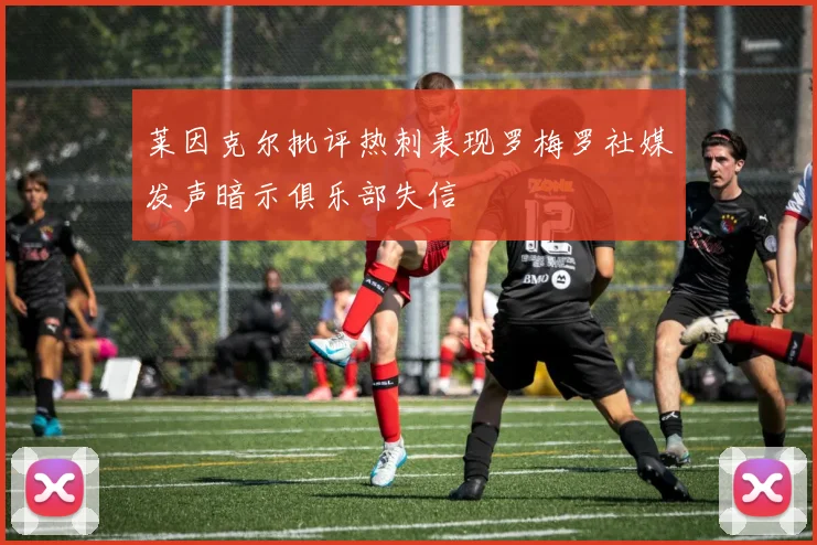 莱因克尔批评热刺表现罗梅罗社媒发声暗示俱乐部失信