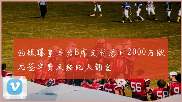 西媒曝皇马为B席支付总计2000万欧元签字费及经纪人佣金