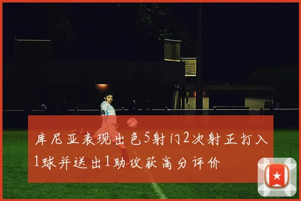 库尼亚表现出色5射门2次射正打入1球并送出1助攻获高分评价