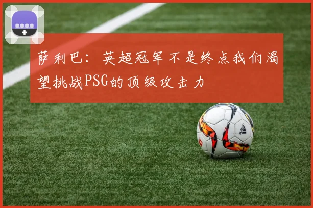 萨利巴：英超冠军不是终点我们渴望挑战PSG的顶级攻击力